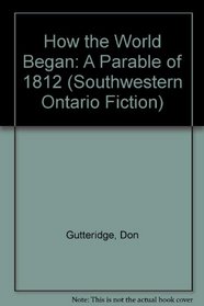 How the World Began: A Parable of 1812 (Southwestern Ontario Fiction)