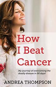 How I Beat Cancer: My journey of overcoming the deadly disease in 90 days!