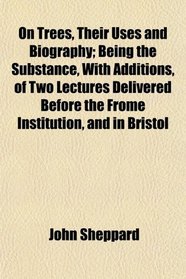 On Trees, Their Uses and Biography; Being the Substance, With Additions, of Two Lectures Delivered Before the Frome Institution, and in Bristol