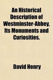 An Historical Description of Westminster-Abbey, Its Monuments and Curiosities.