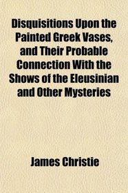Disquisitions Upon the Painted Greek Vases, and Their Probable Connection With the Shows of the Eleusinian and Other Mysteries