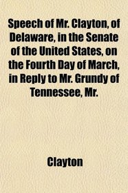 Speech of Mr. Clayton, of Delaware, in the Senate of the United States, on the Fourth Day of March, in Reply to Mr. Grundy of Tennessee, Mr.