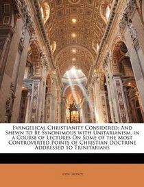 Evangelical Christianity Considered: And Shewn to Be Synonimous with Unitarianism, in a Course of Lectures On Some of the Most Controverted Points of Christian Doctrine Addressed to Trinitarians