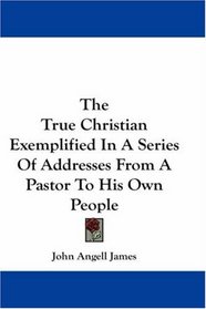 The True Christian Exemplified In A Series Of Addresses From A Pastor To His Own People