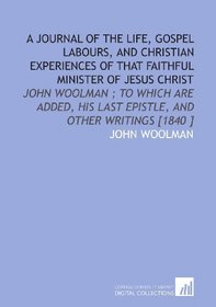 A Journal of the Life, Gospel Labours, and Christian Experiences of That Faithful Minister of Jesus Christ: John Woolman ; to Which Are Added, His Last Epistle, and Other Writings [1840 ]