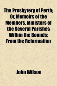 The Presbytery of Perth; Or, Memoirs of the Members, Ministers of the Several Parishes Within the Bounds; From the Reformation