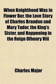 When Knighthood Was in Flower Bor, the Love Story of Charles Brandon and Mary Tudor, the King's Sister, and Happening in the Reign Ofhenry Viii