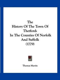 The History Of The Town Of Thetford: In The Counties Of Norfolk And Suffolk (1779)