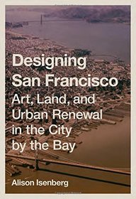 Designing San Francisco: Art, Land, and Urban Renewal in the City by the Bay