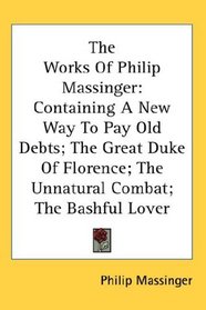 The Works Of Philip Massinger: Containing A New Way To Pay Old Debts; The Great Duke Of Florence; The Unnatural Combat; The Bashful Lover
