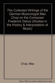 The Collected Writings of the German Musicologist Max Chop on the Composer Frederick Delius (Studies in the History and Interpretation of Music)
