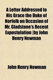 A Letter Addressed to His Grace the Duke of Norfolk on Occasion of Mr. Gladstone's Recent Expostulation |by John Henry Newman