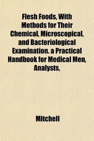 Flesh Foods, With Methods for Their Chemical, Microscopical, and Bacteriological Examination. a Practical Handbook for Medical Men, Analysts,