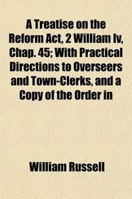 A Treatise on the Reform Act, 2 William Iv, Chap. 45; With Practical Directions to Overseers and Town-Clerks, and a Copy of the Order in