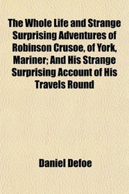 The Whole Life and Strange Surprising Adventures of Robinson Crusoe, of York, Mariner; And His Strange Surprising Account of His Travels Round