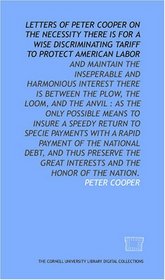 Letters of Peter Cooper on the necessity there is for a wise discriminating tariff to protect American labor: and maintain the inseperable and harmonious ... debt, and thus preserve the great intere