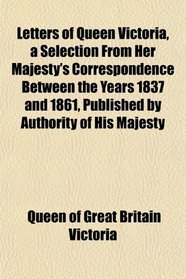 Letters of Queen Victoria, a Selection From Her Majesty's Correspondence Between the Years 1837 and 1861, Published by Authority of His Majesty