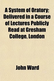 A System of Oratory; Delivered in a Course of Lectures Publicly Read at Gresham College, London