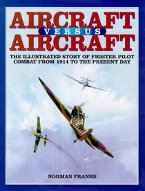 AIRCRAFT VERSUS AIRCRAFT: The Illustrated Story of Fighter Pilot Combat Since 1914 to the Present