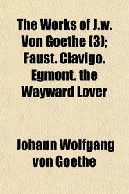 The Works of J.w. Von Goethe (3); Faust. Clavigo. Egmont. the Wayward Lover