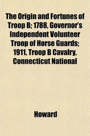 The Origin and Fortunes of Troop B; 1788, Governor's Independent Volunteer Troop of Horse Guards; 1911, Troop B Cavalry, Connecticut National