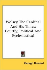 Wolsey The Cardinal And His Times: Courtly, Political And Ecclesiastical