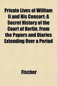 Private Lives of William Ii and His Consort; A Secret History of the Court of Berlin, From the Papers and Diaries Extending Over a Period
