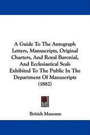 A Guide To The Autograph Letters, Manuscripts, Original Charters, And Royal Baronial, And Ecclesiastical Seals Exhibited To The Public In The Department Of Manuscripts (1882)