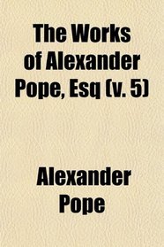 The Works of Alexander Pope (Volume 5); Esq. With Notes and Illustrations by Himself and Others. to Which Are Added, a New Life of the Author,