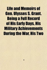 Life and Memoirs of Gen. Ulysses S. Grant. Being a Full Record of His Early Days, His Military Achievements During the War, His Two