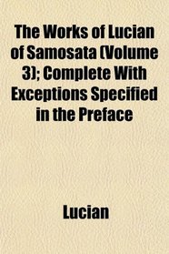 The Works of Lucian of Samosata (Volume 3); Complete With Exceptions Specified in the Preface