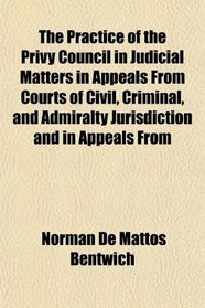 The Practice of the Privy Council in Judicial Matters in Appeals From Courts of Civil, Criminal, and Admiralty Jurisdiction and in Appeals From