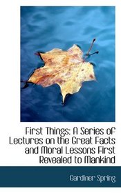 First Things: A Series of Lectures on the Great Facts and Moral Lessons First Revealed to Mankind