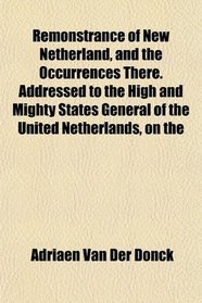 Remonstrance of New Netherland, and the Occurrences There. Addressed to the High and Mighty States General of the United Netherlands, on the
