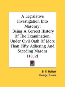 A Legislative Investigation Into Masonry: Being A Correct History Of The Examination, Under Civil Oath Of More Than Fifty Adhering And Seceding Masons (1832)