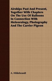 Airships Past And Present, Together With Chapters On The Use Of Balloons In Connection With Meteorology, Photography And The Carrier Pigeon