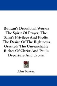 Bunyan's Devotional Works: The Spirit Of Prayer; The Saint's Privilege And Profit; The Desire Of The Righteous Granted; The Unsearchable Riches Of Christ And Paul's Departure And Crown