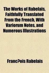 The Works of Rabelais, Faithfully Translated From the French, With Variorum Notes, and Numerous Illustrations