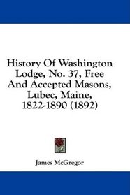 History Of Washington Lodge, No. 37, Free And Accepted Masons, Lubec, Maine, 1822-1890 (1892)
