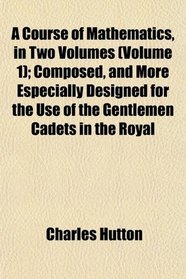 A Course of Mathematics, in Two Volumes (Volume 1); Composed, and More Especially Designed for the Use of the Gentlemen Cadets in the Royal
