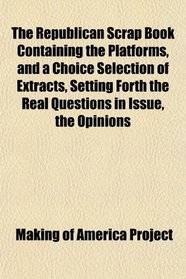 The Republican Scrap Book Containing the Platforms, and a Choice Selection of Extracts, Setting Forth the Real Questions in Issue, the Opinions