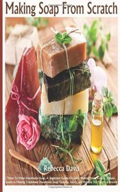 Making Soaps From Scratch: How To Make Handmade Soap, A Beginners Guide On Soap Making From Scratch, Simple Guide to Making Traditional Handmade Soap Quickly, Safely, and Reliably For Family & Friends