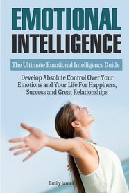 Emotional Intelligence: The Ultimate Emotional Intelligence Guide: Develop Absolute Control Over Your Emotions and Your Life For Happiness, Success and Great Relationships (Emotional Mastery)