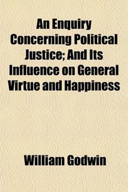 An Enquiry Concerning Political Justice; And Its Influence on General Virtue and Happiness
