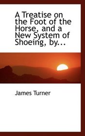 A Treatise on the Foot of the Horse, and a New System of Shoeing, by...
