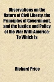 Observations on the Nature of Civil Liberty, the Principles of Government, and the Justice and Policy of the War With America; To Which Is