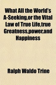 What All the World's A-Seeking,or the Vital Law of True Life,true Greatness,power,and Happiness
