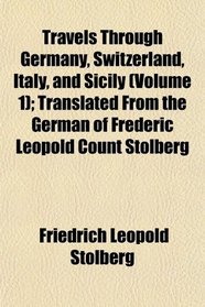 Travels Through Germany, Switzerland, Italy, and Sicily (Volume 1); Translated From the German of Frederic Leopold Count Stolberg