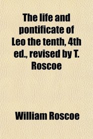 The life and pontificate of Leo the tenth, 4th ed., revised by T. Roscoe