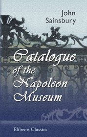 Catalogue of the Napoleon Museum or, Illustrated History of Europe, from Louis XIV to the End of the Reign and Death of the Emperor Napoleon.: Collected, ... during the Last 25 Years by John Sainsbury